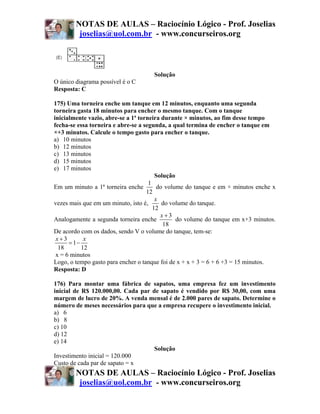 NOTAS DE AULAS – Raciocínio Lógico - Prof. Joselias
         joselias@uol.com.br - www.concurseiros.org



                                     Solução
O único diagrama possível é o C
Resposta: C

175) Uma torneira enche um tanque em 12 minutos, enquanto uma segunda
torneira gasta 18 minutos para encher o mesmo tanque. Com o tanque
inicialmente vazio, abre-se a 1ª torneira durante × minutos, ao fim desse tempo
fecha-se essa torneira e abre-se a segunda, a qual termina de encher o tanque em
×+3 minutos. Calcule o tempo gasto para encher o tanque.
a) 10 minutos
b) 12 minutos
c) 13 minutos
d) 15 minutos
e) 17 minutos
                                        Solução
                                     1
Em um minuto a 1ª torneira enche         do volume do tanque e em × minutos enche x
                                    12
                                        x
vezes mais que em um minuto, isto é,       do volume do tanque.
                                       12
                                          x+3
Analogamente a segunda torneira enche           do volume do tanque em x+3 minutos.
                                           18
De acordo com os dados, sendo V o volume do tanque, tem-se:
 x+3        x
      = 1−
  18       12
 x = 6 minutos
Logo, o tempo gasto para encher o tanque foi de x + x + 3 = 6 + 6 +3 = 15 minutos.
Resposta: D

176) Para montar uma fábrica de sapatos, uma empresa fez um investimento
inicial de R$ 120.000,00. Cada par de sapato é vendido por R$ 30,00, com uma
margem de lucro de 20%. A venda mensal é de 2.000 pares de sapato. Determine o
número de meses necessários para que a empresa recupere o investimento inicial.
a) 6
b) 8
c) 10
d) 12
e) 14
                                    Solução
Investimento inicial = 120.000
Custo de cada par de sapato = x
        NOTAS DE AULAS – Raciocínio Lógico - Prof. Joselias
         joselias@uol.com.br - www.concurseiros.org
 