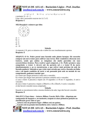 NOTAS DE AULAS – Raciocínio Lógico - Prof. Joselias
           joselias@uol.com.br - www.concurseiros.org
             c+d+e=1        b = 1 + e e + c + a = 0, e = c = a = 0
e portanto: b = d = 1
Logo, não é necessário escavar em A, C e E.
Resposta: C

182) Descobrir o número que falta
          3   ?
      5           14
      7           10
          9   6
a)   1
b)   2
c)   6
d)   9
e)   18
                                       Solução
A resposta é 18, pois os números são o dobro de seus imediatamente opostos.
Resposta: E

183)(FGV) O Sr. Pedro possui uma fazenda onde planta laranjas. Ele necessita
comprar um novo trator para cultivar suas terras. Dois vendedores oferecem seus
tratores, sendo que ambas as máquinas são muito parecidas em suas
características técnicas. Para resolver qual comprará, o Sr. Pedro promove uma
competição: o trator A deverá sair da portaria sul e o trator B da norte
simultaneamente e, ao se encontrarem, o que estiver mais próximo da sede da
fazenda ganhará. Sabendo-se que existe uma estrada que corta a fazenda em linha
reta e em iguais condições de norte a sul, passando pela sede na metade de seu
comprimento, podemos concluir que:
a) o trator que chegar primeiro à sede será o vencedor;
b) o trator que chegar mais próximo à porteira contrária será o vencedor;
c) caso o trator A percorra o trajeto em 10 segundos e o B em 11 segundos, A será o
vencedor;
d) caso o trator A percorra o trajeto a 20km/h e o B a 22km/h, A será o vencedor;
e) não haverá vencedor nessa competição.
                                          Solução
Quando se encontrarem terão a mesma distância da sede, logo não haverá vencedor.
Resposta: E

184) (FCC) Cinco times – Antares, Bilbao, Cascais, Deli e Elite – disputam um
campeonato de basquete e, no momento, ocupam as cinco primeiras posições na
classificação geral. Sabe-se que:
_ Antares está em primeiro lugar e Bilbao está em quinto;
_ Cascais está na posição intermediária entre Antares e Bilbao;
          NOTAS DE AULAS – Raciocínio Lógico - Prof. Joselias
           joselias@uol.com.br - www.concurseiros.org
 
