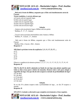 NOTAS DE AULAS – Raciocínio Lógico - Prof. Joselias
         joselias@uol.com.br - www.concurseiros.org
_ Deli está à frente do Bilbao, enquanto que o Elite está imediatamente atrás do
Cascais.
Nessas condições, é correto afirmar que
a) Cascais está em segundo lugar.
b) Deli está em quarto lugar.
c) Deli está em segundo lugar.
d) Elite está em segundo lugar.
e) Elite está em terceiro lugar.
                                       Solução
_ Antares está em primeiro lugar e Bilbao está em quinto
  Bialbao, 4ª , 3ª , 2ª , Antares

_ Cascais está na posição intermediária entre Antares e Bilbao
  Bialbao, 4ª , Cascais , 2ª , Antares

_ Deli está à frente do Bilbao, enquanto que o Elite está imediatamente atrás do
Cascais
 Bialbao, Elite , Cascais , Deli , Antares
Resposta: C

185) Qual o próximo termo da seqüência: 2, 5, 11, 17, 23, 37, ...
a) 31
b) 37
c) 41
d) 43
e) 45
                                     Solução
Observe a seqüência de números primos: 2, 3, 5, 7, 11, 13, 17, 19, 23, 31, 37, 41, 43
Resposta: D

186) No dia 01 de abril é plantada no fundo de um lago uma planta aquática que
todos os dias cresce para o dobro do tamanho. Demora todo o mês para atingir a
superfície do lago. Em que dia do mês ocupará a metade da profundidade do lago?
a) lº de abril
b) 2 de abril
c) 15 de abril
d) 29 de abril
e) 2 de maio
                                     Solução
Se no dia 30 a planta ocupava toda a profundidade do lago, , no dia 29 ocupava a
metade.
Resposta: D

187) (FCC) Assinale a alternativa que completa corretamente a frase seguinte.

        NOTAS DE AULAS – Raciocínio Lógico - Prof. Joselias
         joselias@uol.com.br - www.concurseiros.org
 