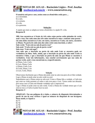 NOTAS DE AULAS – Raciocínio Lógico - Prof. Joselias
         joselias@uol.com.br - www.concurseiros.org
O anuário está para o ano, assim como as efemérides estão para ...
a) a eternidade.
b) o mês.
c) a semana.
d) o dia.
e) a quinzena.
                                    Solução:
A opção que mais se adapta ao termo efemérides é a opção D- o dia.
Resposta D

188) Ana encontra-se à frente de três salas cujas portas estão pintadas de verde,
azul e rosa. Em cada uma das três salas encontra-se uma e somente uma pessoa –
em uma delas encontra-se Luís; em outra, encontra-se Carla; em outra, encontra-
se Diana. Na porta de cada uma das salas existe uma inscrição, a saber:
Sala verde: “Luís está na sala de porta rosa”
Sala azul: “Carla está na sala de porta verde”
Sala rosa: “Luís está aqui”.
Ana sabe que a inscrição na porta da sala onde Luís se encontra pode ser
verdadeira ou falsa. Sabe, ainda, que a inscrição na porta da sala onde Carla se
encontra é falsa, e que a inscrição na porta da sala em que Diana se encontra é
verdadeira. Com tais informações, Ana conclui corretamente que nas salas de
portas verde, azul e rosa encontram-se, respectivamente,
a) Diana, Luís, Carla
b) Luís, Diana, Carla
c) Diana, Carla, Luís
d) Carla, Diana, Luís
e) Luís, Carla, Diana
                                          Solução
Observamos facilmente que a Diana não pode estar na sala rosa pois ela só fala verdade.
Logo a Diana só pode estar na sala verde ou azul.
Suponhamos que a Diana esteja na sala azul. Como a Diana fala a verdade, a Carla tem
que estar na verde portanto só sobra a sala rosa para o Luís. Temos então um absurdo,
pois nesse caso a Carla está falando verdade(o que é impossível).
Logo a Diana só pode estar na sala verde. Como a Diana diz verdade temos que o Luís
está na rosa e a Carla só pode ficar na azul.
Resposta: C

189)(ESAF) Em um polígono de n lados, o número de diagonais determinadas a
partir de um de seus vértices é igual ao número de diagonais de um hexágono.
Desse modo, n é igual a:
a) 11
b) 12
c) 10
d) 15

        NOTAS DE AULAS – Raciocínio Lógico - Prof. Joselias
         joselias@uol.com.br - www.concurseiros.org
 