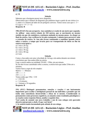 NOTAS DE AULAS – Raciocínio Lógico - Prof. Joselias
         joselias@uol.com.br - www.concurseiros.org
e) 18
                                      Solução
Sabemos que o hexágono possui nove diagonais.
Observamos que o número de diagonais que podemos traçar a partir de um vértice é n-
3, onde n é o número de lados de um polígono convexo. Temos nesse caso que n - 3 =
9. Logo n = 9 + 3 = 12.
Resposta: B

190) (ESAF) Em um aeroporto. Ana caminhava à razão de um metro por segundo.
Ao utilizar uma esteira rolante de 210 metros, que se movimenta no mesmo
sentido em que ela caminhava, continuou andando no mesmo passo. Ao chegar ao
final da esteira, Ana verificou ter levado exatamente 1 minuto para percorrer toda
a extensão da esteira. Se Ana não tivesse continuado a caminhar quando estava
sobre a esteira, o tempo que levaria para ser transportada do início ao fim da
esteira seria igual a :
a) 1 min e 20 seg
b) 1 min e 24 seg
c) 1 min e 30 seg
d) 1 min e 40 seg
e) 2 min
                                        Solução
Como a Ana anda com uma velocidade de 1m/seg e ala andou durante um minuto
concluímos que Ana andou 60m na esteira.
Logo a esteira andou na realidade 210-60 = 150m, em um minuto.
Se ela não tivesse caminhado sobre a esteira, a esteira teria que andar 210m em x
minutos.
Vamos fazer a regra de três simples:
Metros ----- Minutos
150 -------- 1
210 -------- x
Temos então que 150x = 210
x = 210/150
x = 1,4 minutos
x = 1minuto e 24 segundos.
Resposta: B

191) (FCC) Distinguir pensamentos, emoções e reações é um instrumento
importante para avaliar a inteligência pessoal de um indivíduo e permitir que ele
tenha uma consciência desenvolvida e eficaz de si mesmo. Considerando os
pensamentos como processos cognitivos, as emoções como resultados psicológicos e
as reações como respostas físicas, analise o seguinte fato.
Você acaba de assumir um novo trabalho e um de seus colegas está querendo
deixá-lo mal perante o chefe. O que você faria?
1. Se sentiria muito incomodado pela atitude de seu colega.

        NOTAS DE AULAS – Raciocínio Lógico - Prof. Joselias
         joselias@uol.com.br - www.concurseiros.org
 