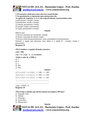 NOTAS DE AULAS – Raciocínio Lógico - Prof. Joselias
              joselias@uol.com.br - www.concurseiros.org
2. Procuraria o chefe para uma conversa em particular.
3. Se questionaria se representa uma ameaça para ele.
As opções de respostas, 1, 2 e 3, são respectivamente caracterizadas como
a) pensamento, emoção e reação.
b) pensamento, reação e emoção.
c) emoção, pensamento e reação.
d) emoção, reação e pensamento.
e) reação, pensamento e emoção.
                                         Solução
Observe que:
1) Ocorre a presença de sentimento, emoção.
2) Ocorre a presença de atitude, reação.
3) Ocorre a idéia de questionamento, como conseqüência de pensamentos.
Portanto, a opção que apresenta estas idéias é a opção D - emoção, reação e
pensamento.
Resposta: B

192) Considere a seguinte fórmula recursiva:
f (0) = 500
f (n + 1) = f (n) – 1, n ≥ 0, inteiro.
Então o valor de f (500) é:
a) –1
b) 0
c) 1
d) 499
e) 500
                                                               Solução
f ( 1 ) = f ( 0 + 1 ) = f ( 0 ) – 1 = 500 – 1 = 499
f ( 2 ) = f ( 1 + 1 ) = f ( 1 ) – 1 = 499 – 1 = 498
f ( 3 ) = f ( 2 + 1 ) = f ( 2 ) – 1 = 498 – 1 = 497
.........................................................................
.........................................................................
Logo: f (500) = 0
Resposta: B

193) Se hoje é sábado, que dia da semana será daqui a 999 dias?
a) Segunda- feira
b) Sábado
c) Domingo
d) Sexta-feira
e) Quinta-feira
                                     Solução
             NOTAS DE AULAS – Raciocínio Lógico - Prof. Joselias
              joselias@uol.com.br - www.concurseiros.org
 