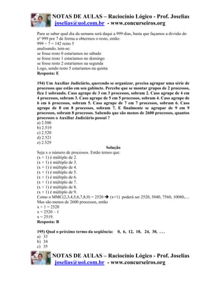 NOTAS DE AULAS – Raciocínio Lógico - Prof. Joselias
         joselias@uol.com.br - www.concurseiros.org
Para se saber qual dia da semana será daqui a 999 dias, basta que façamos a divisão do
nº 999 por 7 de forma a obtermos o resto, então:
999 ÷ 7 = 142 resto 5
analisando, tem-se:
se fosse resto 0 estaríamos no sábado
se fosse resto 1 estaríamos no domingo
se fosse resto 2 estaríamos na segunda
Logo, sendo resto 5 estaríamos na quinta
Resposta: E

194) Um Auxiliar Judiciário, querendo se organizar, precisa agrupar uma série de
processos que estão em seu gabinete. Percebe que se montar grupos de 2 processos,
fica 1 sobrando. Caso agrupe de 3 em 3 processos, sobram 2. Caso agrupe de 4 em
4 processos, sobram 3. Caso agrupe de 5 em 5 processos, sobram 4. Caso agrupe de
6 em 6 processos, sobram 5. Caso agrupe de 7 em 7 processos, sobram 6. Caso
agrupe de 8 em 8 processos, sobram 7. E finalmente se agrupar de 9 em 9
processos, sobram 8 processos. Sabendo que são menos de 2600 processos, quantos
processos o Auxiliar Judiciário possui ?
a) 2.500
b) 2.519
c) 2.520
d) 2.521
e) 2.529
                                      Solução
Seja x o número de processos. Então temos que:
(x + 1) é múltiplo de 2.
(x + 1) é múltiplo de 3.
(x + 1) é múltiplo de 4.
(x + 1) é múltiplo de 5.
(x + 1) é múltiplo de 6.
(x + 1) é múltiplo de 7.
(x + 1) é múltiplo de 8.
(x + 1) é múltiplo de 9.
Como o MMC(2,3,4,5,6,7,8,9) = 2520       (x+1) poderá ser 2520, 5040, 7560, 10080,....
Mas são menos de 2600 processos, então
x + 1 = 2520
x = 2520 – 1
x = 2519.
Resposta: B

195) Qual o próximo termo da seqüência: 0, 6, 12, 18, 24, 30, . . .
a) 33
b) 34
c) 35

        NOTAS DE AULAS – Raciocínio Lógico - Prof. Joselias
         joselias@uol.com.br - www.concurseiros.org
 