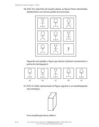 10
Questões de raciocínio lógico – Aula 4
16.	(FCC) Em cada linha do quadro abaixo, as figuras foram desenhadas
obedecendo a um mesmo padrão de construção.
	
?
	 Seguindo esse padrão, a figura que deverá substituir corretamente o
ponto de interrogação é:
	 (A) (B) (C) (D) (E)
17.	(FCC) O sólido representado na figura seguinte é um paralelepípedo
reto-retângulo.
	 Uma simplificação desse sólido é:
Esse material é parte integrante do Videoaulas on-line do IESDE BRASIL S/A,
mais informações www.videoaulasonline.com.br
 