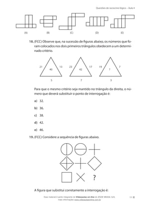 Questões de raciocínio lógico – Aula 4
11
(D) (E)(C)(B)(A)
18.	(FCC) Observe que, na sucessão de figuras abaixo, os números que fo-
ram colocados nos dois primeiros triângulos obedecem a um determi-
nado critério.
	
40
21 13
5
42
23 17
7
?
19 7
3
	 Para que o mesmo critério seja mantido no triângulo da direita, o nú-
mero que deverá substituir o ponto de interrogação é:
a)	 32.
b)	 36.
c)	 38.
d)	 42.
e)	 46.
19.	(FCC) Considere a sequência de figuras abaixo.
	
?
	 A figura que substitui corretamente a interrogação é:
Esse material é parte integrante do Videoaulas on-line do IESDE BRASIL S/A,
mais informações www.videoaulasonline.com.br
 