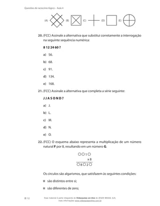 12
Questões de raciocínio lógico – Aula 4
	
(E)(D)(C)(B)(A)
20.	(FCC) Assinale a alternativa que substitui corretamente a interrogação
na seguinte sequência numérica:
	 8 12 24 60 ?
a)	 56.
b)	 68.
c)	 91.
d)	 134.
e)	 168.
21.	(FCC) Assinale a alternativa que completa a série seguinte:
	 J J A S O N D ?
a)	 J.
b)	 L.
c)	 M.
d)	 N.
e)	 O.
22.	(FCC) O esquema abaixo representa a multiplicação de um número
natural F por 8, resultando em um número G.
1
x 8
8 2
	 Os círculos são algarismos, que satisfazem às seguintes condições:
são distintos entre si;
são diferentes de zero;
Esse material é parte integrante do Videoaulas on-line do IESDE BRASIL S/A,
mais informações www.videoaulasonline.com.br
 