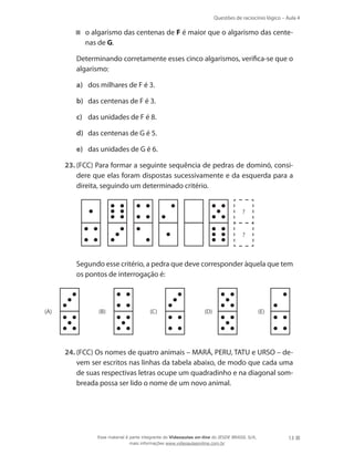 Questões de raciocínio lógico – Aula 4
13
o algarismo das centenas de F é maior que o algarismo das cente-
nas de G.
	 Determinando corretamente esses cinco algarismos, verifica-se que o
algarismo:
a)	 dos milhares de F é 3.
b)	 das centenas de F é 3.
c)	 das unidades de F é 8.
d)	 das centenas de G é 5.
e)	 das unidades de G é 6.
23.	(FCC) Para formar a seguinte sequência de pedras de dominó, consi-
dere que elas foram dispostas sucessivamente e da esquerda para a
direita, seguindo um determinado critério.
?
?
	 Segundo esse critério, a pedra que deve corresponder àquela que tem
os pontos de interrogação é:
(A) (B) (C) (D) (E)
24.	(FCC) Os nomes de quatro animais – MARÁ, PERU, TATU e URSO – de-
vem ser escritos nas linhas da tabela abaixo, de modo que cada uma
de suas respectivas letras ocupe um quadradinho e na diagonal som-
breada possa ser lido o nome de um novo animal.
Esse material é parte integrante do Videoaulas on-line do IESDE BRASIL S/A,
mais informações www.videoaulasonline.com.br
 