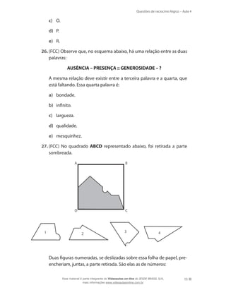 Questões de raciocínio lógico – Aula 4
15
c)	 O.
d)	 P.
e)	 R.
26.	(FCC) Observe que, no esquema abaixo, há uma relação entre as duas
palavras:
AUSÊNCIA – PRESENÇA :: GENEROSIDADE – ?
	 A mesma relação deve existir entre a terceira palavra e a quarta, que
está faltando. Essa quarta palavra é:
a)	 bondade.
b)	 infinito.
c)	 largueza.
d)	 qualidade.
e)	 mesquinhez.
27.	(FCC) No quadrado ABCD representado abaixo, foi retirada a parte
sombreada.
A B
D C
1 2
3 4
	 Duas figuras numeradas, se deslizadas sobre essa folha de papel, pre-
encheriam, juntas, a parte retirada. São elas as de números:
Esse material é parte integrante do Videoaulas on-line do IESDE BRASIL S/A,
mais informações www.videoaulasonline.com.br
 