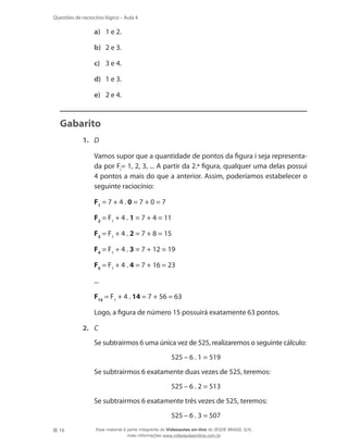 16
Questões de raciocínio lógico – Aula 4
a)	 1 e 2.
b)	 2 e 3.
c)	 3 e 4.
d)	 1 e 3.
e)	 2 e 4.
Gabarito
1.	 D
	 Vamos supor que a quantidade de pontos da figura i seja representa-
da por Fi
= 1, 2, 3, ... A partir da 2.ª figura, qualquer uma delas possui
4 pontos a mais do que a anterior. Assim, poderíamos estabelecer o
seguinte raciocínio:
F1
= 7 + 4 . 0 = 7 + 0 = 7
F2
= F1
+ 4 . 1 = 7 + 4 = 11
F3
= F1
+ 4 . 2 = 7 + 8 = 15
F4
= F1
+ 4 . 3 = 7 + 12 = 19
F5
= F1
+ 4 . 4 = 7 + 16 = 23
...
F15
= F1
+ 4 . 14 = 7 + 56 = 63
	 Logo, a figura de número 15 possuirá exatamente 63 pontos.
2.	 C
	 Se subtrairmos 6 uma única vez de 525, realizaremos o seguinte cálculo:
525 – 6 . 1 = 519
	 Se subtrairmos 6 exatamente duas vezes de 525, teremos:
525 – 6 . 2 = 513
	 Se subtrairmos 6 exatamente três vezes de 525, teremos:
525 – 6 . 3 = 507
Esse material é parte integrante do Videoaulas on-line do IESDE BRASIL S/A,
mais informações www.videoaulasonline.com.br
 