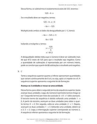 Questões de raciocínio lógico – Aula 4
17
	 Dessa forma, se subtrairmos 6 exatamente x vezes de 525, teremos:
525 – 6 . x
	 Se o resultado deve ser negativo, temos:
525 – 6 . x  0
– 6x  – 525
	 Multiplicando ambos os lados da desigualdade por (–1), temos:
– 6x  – 525 .(–1)
6x  525
	 Isolando a incógnita x, temos:
x 
525
6
x  87,5
	 A desigualdade obtida indica que o número 6 deve ser subtraído mais
do que 87,5 vezes de 525 para que o resultado seja negativo. Como
a quantidade de subtrações é representada por um número inteiro,
pode-seconcluirqueapartirde88subtraçõesoresultadoseránegativo.
3.	 C
	 Tanto a sequência superior quanto a inferior apresentam quantidades
que variam continuamente de 0 a 6, ou seja, após o 6 repete-se o 0. A
sequência superior apresenta a seguinte lei de formação:
	 Avança-se 2 unidades e recua-se uma unidade.
	 Dessa forma, para obter o segundo termo da sequência superior, basta
avançar duas unidades. Logo, do número 6 (primeiro termo) chega-se
ao 1 (segundo termo) por meio da sucessão: 6 0 1 (dois avanços).
O terceiro termo da sequência é obtido voltando uma unidade: 1
0. A partir do terceiro, avançam-se duas unidades para obter o quar-
to termo: 0 2. Em seguida, volta-se uma unidade: 2 1. Depois,
avançam-se duas unidades: 1 3. Voltando uma unidade, obtém-se
o 2: 3 2. Logo, a interrogação superior corresponde ao número 2.
A sequência inferior apresenta a seguinte lei de formação:
Esse material é parte integrante do Videoaulas on-line do IESDE BRASIL S/A,
mais informações www.videoaulasonline.com.br
 