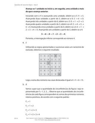 18
Questões de raciocínio lógico – Aula 4
	 Avança-se 1 unidade no início e, em seguida, uma unidade a mais
do que o avanço anterior.
	 Iniciando com o 4 e avançando uma unidade, obtém-se o 5: 4 5.
Avançando duas unidades a partir do 5, obtém-se o 0: 5 6 0.
Avançando três unidades a partir do 0, obtém-se o 3: 0 1 2 3.
Avançando quatro unidades a partir do 3, obtém-se o 0: 3 4 5
6 0. Avançando cinco unidades a partir do 0, obtém-se o 5: 0 1
2 3 4 5. Avançando seis unidades a partir do 5, obtém-se o 4:
5 6 0 1 2 3 4.
	 Portanto, a interrogação inferior corresponde ao número 4.
4.	 E
	 Utilizando as regras apresentadas e sucessivas vezes um raciocínio de
exclusão, obtemos o seguinte resultado:
1 3 2 6 4 5
4 5 6 3 1 2
6 4 5 2 3 1
2 1 3 5 6 4
5 6 1 4 2 3
3 2 4 1 5 6
	 Logo, a soma dos números nas casas destacadas é igual a 4 + 5 + 6 = 15.
5.	 B
	 Vamos supor que a quantidade de circunferências da figura i seja re-
presentada por Fi
= 1, 2, 3, ... Observe que as quantidades de circunfe-
rências de cada figura correspondem às somas dos primeiros números
inteiros positivos, de acordo com o seguinte padrão:
	 F1
= 1
	 F2
= 1 + 2
	 F3
= 1 + 2 + 3
	 F4
= 1 + 2 + 3 + 4
Esse material é parte integrante do Videoaulas on-line do IESDE BRASIL S/A,
mais informações www.videoaulasonline.com.br
 