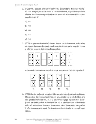 2
Questões de raciocínio lógico – Aula 4
2.	 (FCC) Uma pessoa, brincando com uma calculadora, digitou o núme-
ro 525. A seguir, foi subtraindo 6, sucessivamente, só parando quando
obteve um número negativo. Quantas vezes ela apertou a tecla corres-
pondente ao 6?
a)	 93.
b)	 92.
c)	 88.
d)	 87.
e)	 54.
3.	 (FCC) As pedras de dominó abaixo foram, sucessivamente, colocadas
da esquerda para a direita de modo que, tanto sua parte superior como
a inferior, seguem determinados padrões.
?
?
	 A pedra de dominó que substitui a que tem pontos de interrogação é:
a) b) c) d) e)
4.	 (FCC) O mini sudoku é um divertido passatempo de raciocínio lógico.
Ele consiste de 36 quadradinhos em uma grade 6 x 6, subdividida em
seis grades menores de 2 x 3. O objetivo do jogo é preencher os es-
paços em branco com os números de 1 a 6, de modo que os números
colocados não se repitam nas linhas, nem nas colunas, nem nas grades
2 x 3 e tampouco na grade 6 x 6, conforme é mostrado no exemplo que
segue.
Esse material é parte integrante do Videoaulas on-line do IESDE BRASIL S/A,
mais informações www.videoaulasonline.com.br
 