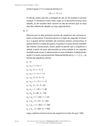 20
Questões de raciocínio lógico – Aula 4
ciente é igual a 17 e o resto da divisão é 2:
121 = 7 . 17 + 2.
	 O cálculo indica que até a chegada do dia 22 de outubro é preciso
avançar 17 semanas e mais 2 dias. Logo, se 23 de junho ocorreu num
sábado, 22 de outubro deve ocorrer no dia da semana que se situa
dois dias adiante de sábado, ou seja, segunda-feira.
8.	 E
	 Observe que os dois primeiros termos da sequência são números in-
teiros consecutivos. O terceiro termo é o triplo do segundo. O tercei-
ro e o quarto termos também são números inteiros consecutivos. O
quinto termo é o triplo do quarto. O quinto e o sexto termos também
são inteiros consecutivos. Assim, pode-se pensar que a sequência é
obtida, a partir do zero, adicionando-se uma unidade e, em seguida,
multiplicando-se por 3, adicionando-se uma unidade e multiplicando-
se por 3, e assim sucessivamente. Representando por ai
, i = 1, 2, 3, ..., os
termos da sequência, temos:
	 a1
= 0
	 a2
= a1
+ 1 = 0 + 1
	 a3
= a2
. 3 = 1 . 3 = 3
	 a4
= a3
+ 1 = 3 + 1 = 4
	 a5
= a4
. 3 = 4 . 3 = 12
	 a6
= a5
+ 1 = 12 + 1 = 13
	 a7
= a6
. 3 = 13 . 3 = 39
	 a8
= a7
+ 1 = 39 + 1 = 40
	 a9
= a8
. 3 = 40 . 3 = 120
	 a10
= a9
+ 1 = 120 + 1 = 121
	 a11
= a10
. 3 = 121 . 3 = 363
	 a12
= a11
+ 1 = 363 + 1 = 364
	 a13
= a12
. 3 = 364 . 3 = 1 092
	 Logo, o décimo terceiro termo da sequência é maior do que 1 000.
Esse material é parte integrante do Videoaulas on-line do IESDE BRASIL S/A,
mais informações www.videoaulasonline.com.br
 