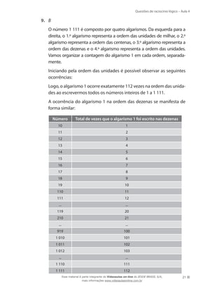 Questões de raciocínio lógico – Aula 4
21
9.	 B
	 O número 1 111 é composto por quatro algarismos. Da esquerda para a
direita, o 1.º algarismo representa a ordem das unidades de milhar, o 2.º
algarismo representa a ordem das centenas, o 3.º algarismo representa a
ordem das dezenas e o 4.º algarismo representa a ordem das unidades.
Vamos organizar a contagem do algarismo 1 em cada ordem, separada-
mente.
	 Iniciando pela ordem das unidades é possível observar as seguintes
ocorrências:
	 Logo, o algarismo 1 ocorre exatamente 112 vezes na ordem das unida-
des ao escrevermos todos os números inteiros de 1 a 1 111.
	 A ocorrência do algarismo 1 na ordem das dezenas se manifesta de
forma similar:
Número Total de vezes que o algarismo 1 foi escrito nas dezenas
10 1
11 2
12 3
13 4
14 5
15 6
16 7
17 8
18 9
19 10
110 11
111 12
... ...
119 20
210 21
... ...
919 100
1 010 101
1 011 102
1 012 103
... ...
1 110 111
1 111 112
Esse material é parte integrante do Videoaulas on-line do IESDE BRASIL S/A,
mais informações www.videoaulasonline.com.br
 