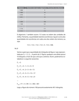 Questões de raciocínio lógico – Aula 4
23
Número Total de vezes que o algarismo 1 foi escrito nas dezenas
1 008 9
1 009 10
1 010 11
1 011 12
... ...
1 099 100
1 100 101
... ...
1 110 111
1 111 112
	 O algarismo 1 também ocorre 112 vezes na ordem das unidades de
milhar. Portanto, a quantidade total de ocorrências é igual à soma das
quantidades de ocorrências em cada uma das ordens do número, ou
seja:
112 + 112 + 112 + 112 = 4 . 112 = 448.
10.	B
	 Vamos supor que a quantidade de triângulos da figura i seja represen-
tada por Fi
= 1, 2, 3, ... A partir da 2.ª figura, qualquer uma delas possui
4 triângulos a mais do que a do que a anterior. Assim, poderíamos es-
tabelecer o seguinte raciocínio:
	 F1
= 5
	 F2
= F1
+ 4 . 1 = 5 + 4 = 9
	 F3
= F1
+ 4 . 2 = 5 + 8 = 13
	 F4
= F1
+ 4 . 3 = 5 + 12 = 17
	 F5
= F1
+ 4 . 4 = 5 + 16 = 21
	 ...
	 F100
= F1 + 4 . 99 = 5 + 396 = 401
	 Logo, a figura de número 100 possuirá exatamente 401 triângulos.
Esse material é parte integrante do Videoaulas on-line do IESDE BRASIL S/A,
mais informações www.videoaulasonline.com.br
 