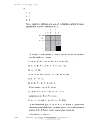 24
Questões de raciocínio lógico – Aula 4
11.	
1.	 E
2.	 E
3.	 C
	 Vamos supor que as letras a, b, c, d, e, f, indicadas na próxima figura,
representam números inteiros de 1 a 5:
11
10
6
7 2
3
7
7
a b
c
fe
d
	 De acordo com as somas das colunas (no topo) e das linhas (à es-
querda), podemos escrever:
a + b + 3 = 10 a + b = 10 – 3 a + b = 7 (I).
2 + c + d = 7 c + d = 7 – 2 c + d = 5 (II).
e + f = 7 (III).
a + 2 + e = 11 a + e = 11 – 2 a + e = 9 (IV).
b + c + f = 6 (V).
3 + d = 7 d = 7 – 3 d = 4.
	 Substituindo d = 4 em (II), temos:
c + d = 5 c + 4 = 5 c = 5 – 4 c = 1.
	 Substituindo c = 1 em (V), temos:
b + c + f = 6 b + 1 + f = 6 b + f = 5 (VI).
	 De (IV) observa-se que a = 5 e e = 4, ou a = 4 ou e = 5, pois essas
são as únicas possibilidades, uma vez que os valores são números
inteiros de 1 a 5. Assim, vamos analisar duas hipóteses:
	 1.ª hipótese: a = 5 e e = 4.
Esse material é parte integrante do Videoaulas on-line do IESDE BRASIL S/A,
mais informações www.videoaulasonline.com.br
 