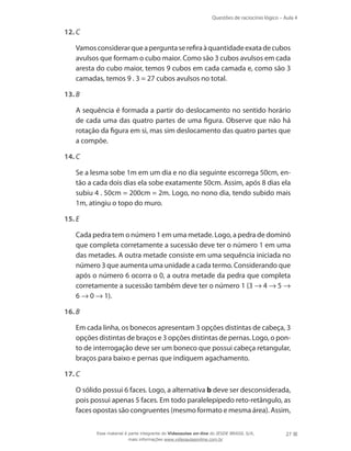 Questões de raciocínio lógico – Aula 4
27
12.	C
	 Vamosconsiderarqueaperguntaserefiraàquantidadeexatadecubos
avulsos que formam o cubo maior. Como são 3 cubos avulsos em cada
aresta do cubo maior, temos 9 cubos em cada camada e, como são 3
camadas, temos 9 . 3 = 27 cubos avulsos no total.
13.	B
	 A sequência é formada a partir do deslocamento no sentido horário
de cada uma das quatro partes de uma figura. Observe que não há
rotação da figura em si, mas sim deslocamento das quatro partes que
a compõe.
14.	C
	 Se a lesma sobe 1m em um dia e no dia seguinte escorrega 50cm, en-
tão a cada dois dias ela sobe exatamente 50cm. Assim, após 8 dias ela
subiu 4 . 50cm = 200cm = 2m. Logo, no nono dia, tendo subido mais
1m, atingiu o topo do muro.
15.	E
	 Cada pedra tem o número 1 em uma metade. Logo, a pedra de dominó
que completa corretamente a sucessão deve ter o número 1 em uma
das metades. A outra metade consiste em uma sequência iniciada no
número 3 que aumenta uma unidade a cada termo. Considerando que
após o número 6 ocorra o 0, a outra metade da pedra que completa
corretamente a sucessão também deve ter o número 1 (3 → 4 → 5 →
6 → 0 → 1).
16.	B
	 Em cada linha, os bonecos apresentam 3 opções distintas de cabeça, 3
opções distintas de braços e 3 opções distintas de pernas. Logo, o pon-
to de interrogação deve ser um boneco que possui cabeça retangular,
braços para baixo e pernas que indiquem agachamento.
17.	C
	 O sólido possui 6 faces. Logo, a alternativa b deve ser desconsiderada,
pois possui apenas 5 faces. Em todo paralelepípedo reto-retângulo, as
faces opostas são congruentes (mesmo formato e mesma área). Assim,
Esse material é parte integrante do Videoaulas on-line do IESDE BRASIL S/A,
mais informações www.videoaulasonline.com.br
 