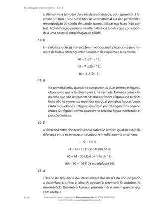 28
Questões de raciocínio lógico – Aula 4
a alternativa a também deve ser desconsiderada, pois apresenta 3 fa-
ces de um tipo e 3 de outro tipo. As alternativas d e e não permitem a
recomposição do sólido efetuando apenas dobras nas faces (não cor-
tes). A planificação presente na alternativa c é a única que correspon-
de a uma possível simplificação do sólido.
18.	B
	 Em cada triângulo, os números foram obtidos multiplicando-se pelo nú-
mero da base a diferença entre o número da esquerda e o da direita:
40 = 5 . (21 – 13).
42 = 7 . (23 – 17).
36 = 3 . (19 – 7).
19.	B
	 Na primeira linha, quando se comparam as duas primeiras figuras,
observa–se que a terceira figura é, na verdade, formada pelos ele-
mentos que não se repetem nas duas primeiras figuras. Na terceira
linha não há elementos repetidos nas duas primeiras figuras. Logo,
tanto o quadrado (1.ª figura) quanto o par de segmentos concor-
rentes (2.ª figura) devem aparecer na terceira figura mantendo as
posições iniciais.
20.	E
	 A diferença entre dois termos consecutivos é sempre igual ao triplo da
diferença entre os termos consecutivos e imediatamente anteriores:
12 – 8 = 4.
24 – 12 = 12 (12 é o triplo de 4).
60 – 24 = 36 (36 é o triplo de 12).
168 – 60 = 108 (108 é o triplo de 36).
21.	A
	 Trata-se da sequência das letras iniciais dos meses do ano de junho
a dezembro: J: junho; J: julho; A: agosto; S: setembro; O: outubro; N:
novembro; D: Dezembro. Assim, o próximo mês é janeiro que começa
com a letra J.
Esse material é parte integrante do Videoaulas on-line do IESDE BRASIL S/A,
mais informações www.videoaulasonline.com.br
 