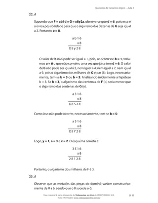 Questões de raciocínio lógico – Aula 4
29
22.	A
	 Supondo que F = ab1d e G = x8y2z, observa-se que d = 6, pois essa é
a única possibilidade para que o algarismo das dezenas de G seja igual
a 2. Portanto, z = 8.
a b 1 6
x 8
X 8 y 2 8
	 O valor de b não pode ser igual a 1, pois, se ocorresse b = 1, tería-
mos a = 6 o que não convém, uma vez que já se tem d = 6. O valor
de b não pode ser igual a 2, nem igual a 4, nem igual a 7, nem igual
a 9, pois o algarismo dos milhares de G é par (8). Logo, necessaria-
mente, tem-se b = 3 ou b = 5. Analisando inicialmente a hipótese
b = 3. Se b = 3, o algarismo das centenas de F (b) seria menor que
o algarismo das centenas de G (y).
a 3 1 6
x 8
X 8 5 2 8
	 Como isso não pode ocorrer, necessariamente, tem-se b = 5:
a 5 1 6
x 8
X 8 Y 2 8
	 Logo, y = 1, a = 3 e x = 2. O esquema correto é:
3 5 1 6
x 8
2 8 1 2 8
	 Portanto, o algarismo dos milhares de F é 3.
23.	A
	 Observe que as metades das peças do dominó variam consecutiva-
mente de 0 a 6, sendo que o 0 sucede o 6:
Esse material é parte integrante do Videoaulas on-line do IESDE BRASIL S/A,
mais informações www.videoaulasonline.com.br
 