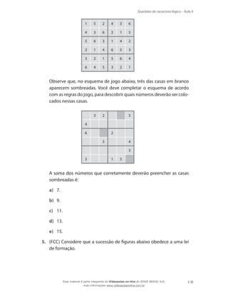 Questões de raciocínio lógico – Aula 4
3
1 5 2 4 3 6
4 3 6 2 1 5
5 6 3 1 4 2
2 1 4 6 5 3
3 2 1 5 6 4
6 4 5 3 2 1
	 Observe que, no esquema de jogo abaixo, três das casas em branco
aparecem sombreadas. Você deve completar o esquema de acordo
com as regras do jogo, para descobrir quais números deverão ser colo-
cados nessas casas.
3 2 5
4
6 2
3 4
3
3 1 5
	 A soma dos números que corretamente deverão preencher as casas
sombreadas é:
a)	 7.
b)	 9.
c)	 11.
d)	 13.
e)	 15.
5.	 (FCC) Considere que a sucessão de figuras abaixo obedece a uma lei
de formação.
Esse material é parte integrante do Videoaulas on-line do IESDE BRASIL S/A,
mais informações www.videoaulasonline.com.br
 