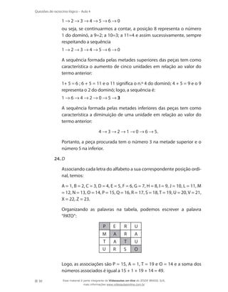 30
Questões de raciocínio lógico – Aula 4
	 1 → 2 → 3 → 4 → 5 → 6 → 0
	 ou seja, se continuarmos a contar, a posição 8 representa o número
1 do dominó, a 9=2; a 10=3; a 11=4 e assim sucessivamente, sempre
respeitando a sequência
	 1 → 2 → 3 → 4 → 5 → 6 → 0
	 A sequência formada pelas metades superiores das peças tem como
característica o aumento de cinco unidades em relação ao valor do
termo anterior:
	 1+ 5 = 6 ; 6 + 5 = 11 e o 11 significa o n.º 4 do dominó; 4 + 5 = 9 e o 9
representa o 2 do dominó; logo, a sequência é:
	 1 → 6 → 4 → 2 → 0 → 5 → 3
	 A sequência formada pelas metades inferiores das peças tem como
característica a diminuição de uma unidade em relação ao valor do
termo anterior:
4 → 3 → 2 → 1 → 0 → 6 → 5.
	 Portanto, a peça procurada tem o número 3 na metade superior e o
número 5 na inferior.
24.	D
	 Associando cada letra do alfabeto a sua correspondente posição ordi-
nal, temos:
	 A = 1, B = 2, C = 3, D = 4, E = 5, F = 6, G = 7, H = 8, I = 9, J = 10, L = 11, M
= 12, N = 13, O = 14, P = 15, Q = 16, R = 17, S = 18,T = 19, U = 20, V = 21,
X = 22, Z = 23.
	 Organizando as palavras na tabela, podemos escrever a palavra
“PATO”:
P
M
T T
A
A
A
E R
R
R S O
U
U
U
	 Logo, as associações são P = 15, A = 1, T = 19 e O = 14 e a soma dos
números associados é igual a 15 + 1 + 19 + 14 = 49.
Esse material é parte integrante do Videoaulas on-line do IESDE BRASIL S/A,
mais informações www.videoaulasonline.com.br
 