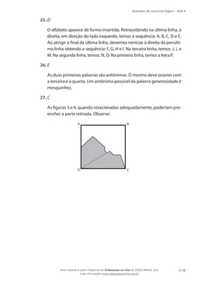 Questões de raciocínio lógico – Aula 4
31
25.	D
	 O alfabeto aparece de forma invertida. Retrocedendo na última linha, à
direita, em direção do lado esquerdo, temos a sequência: A, B, C, D e E.
Ao atingir o final da última linha, devemos reiniciar à direita da penúlti-
ma linha obtendo a sequência: F, G, H e I. Na terceira linha, temos: J, L e
M. Na segunda linha, temos: N, O. Na primeira linha, temos a letra P.
26.	E
	 As duas primeiras palavras são antônimas. O mesmo deve ocorrer com
a terceira e a quarta. Um antônimo possível da palavra generosidade é
mesquinhez.
27.	C
	 As figuras 3 e 4, quando rotacionadas adequadamente, poderiam pre-
encher a parte retirada. Observe:
A B
D C
Esse material é parte integrante do Videoaulas on-line do IESDE BRASIL S/A,
mais informações www.videoaulasonline.com.br
 