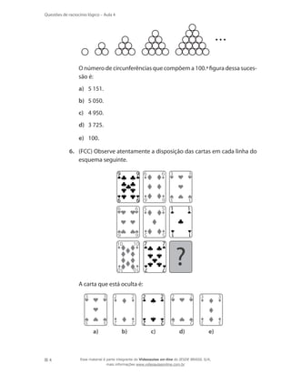 4
Questões de raciocínio lógico – Aula 4
	 O número de circunferências que compõem a 100.ª figura dessa suces-
são é:
a)	 5 151.
b)	 5 050.
c)	 4 950.
d)	 3 725.
e)	 100.
6.	 (FCC) Observe atentamente a disposição das cartas em cada linha do
esquema seguinte.
3
3
3
3
5
55
5
1
1
1
1
6
6
6
69
99
9
10
10
10
10
6
6
6
6
7
77
7
?
	 A carta que está oculta é:
a)
2
2
2
2
2
22
2 3
3
3
3
3
3
3
3
2
2
2
2
b) c) d) e)
Esse material é parte integrante do Videoaulas on-line do IESDE BRASIL S/A,
mais informações www.videoaulasonline.com.br
 