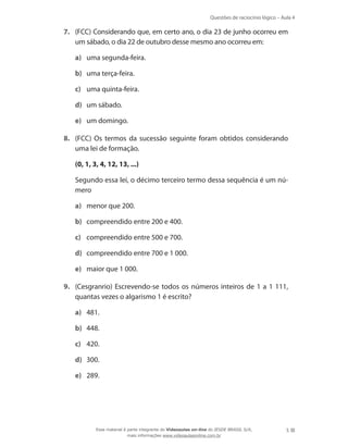 Questões de raciocínio lógico – Aula 4
5
7.	 (FCC) Considerando que, em certo ano, o dia 23 de junho ocorreu em
um sábado, o dia 22 de outubro desse mesmo ano ocorreu em:
a)	 uma segunda-feira.
b)	 uma terça-feira.
c)	 uma quinta-feira.
d)	 um sábado.
e)	 um domingo.
8.	 (FCC) Os termos da sucessão seguinte foram obtidos considerando
uma lei de formação.
	 (0, 1, 3, 4, 12, 13, ...)
	 Segundo essa lei, o décimo terceiro termo dessa sequência é um nú-
mero
a)	 menor que 200.
b)	 compreendido entre 200 e 400.
c)	 compreendido entre 500 e 700.
d)	 compreendido entre 700 e 1 000.
e)	 maior que 1 000.
9.	 (Cesgranrio) Escrevendo-se todos os números inteiros de 1 a 1 111,
quantas vezes o algarismo 1 é escrito?
a)	 481.
b)	 448.
c)	 420.
d)	 300.
e)	 289.
Esse material é parte integrante do Videoaulas on-line do IESDE BRASIL S/A,
mais informações www.videoaulasonline.com.br
 