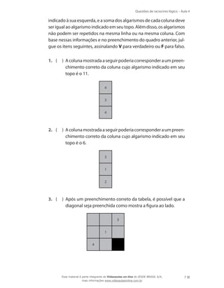 Questões de raciocínio lógico – Aula 4
7
indicado à sua esquerda, e a soma dos algarismos de cada coluna deve
ser igual ao algarismo indicado em seu topo. Além disso, os algarismos
não podem ser repetidos na mesma linha ou na mesma coluna. Com
base nessas informações e no preenchimento do quadro anterior, jul-
gue os itens seguintes, assinalando V para verdadeiro ou F para falso.
1.	 ( ) Acolunamostradaaseguirpoderiacorresponderaumpreen-
chimento correto da coluna cujo algarismo indicado em seu
topo é o 11.
4
3
4
2.	 ( ) Acolunamostradaaseguirpoderiacorresponderaumpreen-
chimento correto da coluna cujo algarismo indicado em seu
topo é o 6.
3
1
2
3.	 ( ) Após um preenchimento correto da tabela, é possível que a
diagonal seja preenchida como mostra a figura ao lado.
1
4
3
Esse material é parte integrante do Videoaulas on-line do IESDE BRASIL S/A,
mais informações www.videoaulasonline.com.br
 