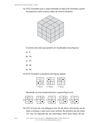 8
Questões de raciocínio lógico – Aula 4
12.	(FCC) Considere que o cubo mostrado na figura foi montado a partir
de pequenos cubos avulsos, todos de mesmo tamanho.
	 O número de cubos que podem ser visualizados nessa figura é:
a)	 9.
b)	 18.
c)	 27.
d)	 36.
e)	 48.
13.	(FCC) Considere a sequência das figuras abaixo.
1.ª figura 2.ª figura 3.ª figura
	 Mantendo-se esse comportamento, a quarta figura será:
(A) (B) (C) (D) (E)
14.	(FCC) O muro de uma delegacia tem 3m de altura. Uma lesma sai do
chão e começa a subir esse muro vertical. No primeiro dia ela subiu
1m, mas no segundo dia ela escorregou 50cm para baixo. No ter-
Esse material é parte integrante do Videoaulas on-line do IESDE BRASIL S/A,
mais informações www.videoaulasonline.com.br
 