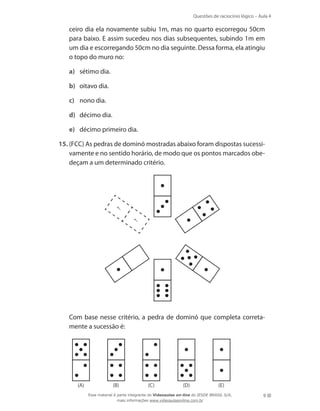 Questões de raciocínio lógico – Aula 4
9
ceiro dia ela novamente subiu 1m, mas no quarto escorregou 50cm
para baixo. E assim sucedeu nos dias subsequentes, subindo 1m em
um dia e escorregando 50cm no dia seguinte. Dessa forma, ela atingiu
o topo do muro no:
a)	 sétimo dia.
b)	 oitavo dia.
c)	 nono dia.
d)	 décimo dia.
e)	 décimo primeiro dia.
15.	(FCC) As pedras de dominó mostradas abaixo foram dispostas sucessi-
vamente e no sentido horário, de modo que os pontos marcados obe-
deçam a um determinado critério.
	
?
?
	 Com base nesse critério, a pedra de dominó que completa correta-
mente a sucessão é:
(A) (B) (C) (D) (E)
Esse material é parte integrante do Videoaulas on-line do IESDE BRASIL S/A,
mais informações www.videoaulasonline.com.br
 