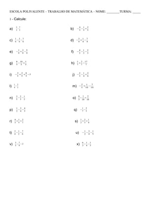 ESCOLA POLIVALENTE – TRABALHO DE MATEMÁTICA – NOME: ________TURMA: _____

1 - Calcule:

      5 7                                      4 1 2
a)     −
      3 3                        b)        −    − +
                                               5 5 5



     1 3 7                                  3 1 7
c)    − −
     6 6 6                       d)    −     + −
                                            4 4 4



          1 3 5                                4 1 2
e)    −    + −
          9 9 9                  f)     −       − −
                                               3 3 3



      8 10 1                            1 2 17
g)    5
        −
          5
            +
              5                  h)      + −
                                        7 7  7



         3 2 8                                 2 1 2
i)   −    + + −3
         5 5 5                    j)    −       − +
                                               3 4 6



     1 2                                           2   1   7
l)    −
     4 3                          m)           −     +   −
                                                   5 10 10



      3 2 1                                 6 1   3
n)     − −
      5 3 2                       o)         − +
                                            5 10 10


      1 3 4                                        1 2
p)     − −
      2 4 3                           q)       −    −
                                                   7 5



     4 1 2                                     1 2 1
r)    + +
     3 5 7                             s)       + +
                                               2 3 4



     3 1 7                                             1 3 1
t)    − −
     4 2 6                             u)          −    − −
                                                       2 4 5



     3 7                                           6 1 1
v)    − −2
     5 9                                x)          − −
                                                   3 4 5
 