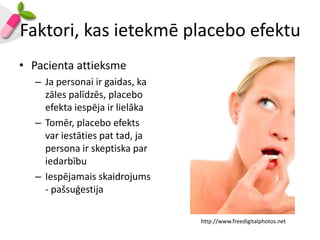 Faktori, kas ietekmē placebo efektu
• Pacienta attieksme
  – Ja personai ir gaidas, ka
    zāles palīdzēs, placebo
    efekta iespēja ir lielāka
  – Tomēr, placebo efekts
    var iestāties pat tad, ja
    persona ir skeptiska par
    iedarbību
  – Iespējamais skaidrojums
    - pašsuģestija

                                http://www.freedigitalphotos.net
 