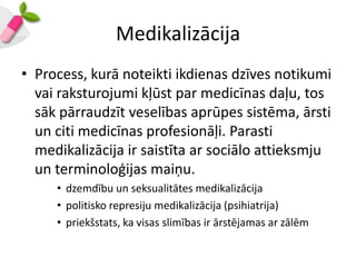 Medikalizācija
• Process, kurā noteikti ikdienas dzīves notikumi
  vai raksturojumi kļūst par medicīnas daļu, tos
  sāk pārraudzīt veselības aprūpes sistēma, ārsti
  un citi medicīnas profesionāļi. Parasti
  medikalizācija ir saistīta ar sociālo attieksmju
  un terminoloģijas maiņu.
     • dzemdību un seksualitātes medikalizācija
     • politisko represiju medikalizācija (psihiatrija)
     • priekšstats, ka visas slimības ir ārstējamas ar zālēm
 