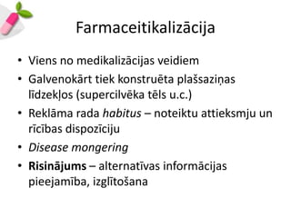 Farmaceitikalizācija
• Viens no medikalizācijas veidiem
• Galvenokārt tiek konstruēta plašsaziņas
  līdzekļos (supercilvēka tēls u.c.)
• Reklāma rada habitus – noteiktu attieksmju un
  rīcības dispozīciju
• Disease mongering
• Risinājums – alternatīvas informācijas
  pieejamība, izglītošana
 