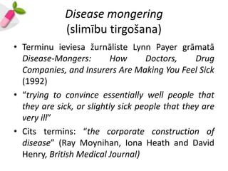 Disease mongering
             (slimību tirgošana)
• Terminu ieviesa žurnāliste Lynn Payer grāmatā
  Disease-Mongers:         How      Doctors,     Drug
  Companies, and Insurers Are Making You Feel Sick
  (1992)
• “trying to convince essentially well people that
  they are sick, or slightly sick people that they are
  very ill”
• Cits termins: “the corporate construction of
  disease” (Ray Moynihan, Iona Heath and David
  Henry, British Medical Journal)
 