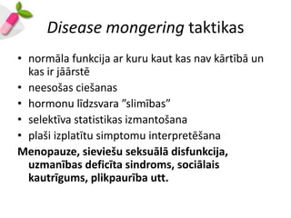 Disease mongering taktikas
• normāla funkcija ar kuru kaut kas nav kārtībā un
  kas ir jāārstē
• neesošas ciešanas
• hormonu līdzsvara ”slimības”
• selektīva statistikas izmantošana
• plaši izplatītu simptomu interpretēšana
Menopauze, sieviešu seksuālā disfunkcija,
  uzmanības deficīta sindroms, sociālais
  kautrīgums, plikpaurība utt.
 