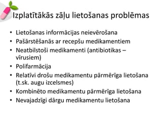 Izplatītākās zāļu lietošanas problēmas
• Lietošanas informācijas neievērošana
• Pašārstēšanās ar recepšu medikamentiem
• Neatbilstoši medikamenti (antibiotikas –
  vīrusiem)
• Polifarmācija
• Relatīvi drošu medikamentu pārmērīga lietošana
  (t.sk. augu izcelsmes)
• Kombinēto medikamentu pārmērīga lietošana
• Nevajadzīgi dārgu medikamentu lietošana
 