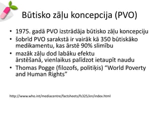Būtisko zāļu koncepcija (PVO)
• 1975. gadā PVO izstrādāja būtisko zāļu koncepciju
• šobrīd PVO sarakstā ir vairāk kā 350 būtiskāko
  medikamentu, kas ārstē 90% slimību
• mazāk zāļu dod labāku efektu
  ārstēšanā, vienlaikus palīdzot ietaupīt naudu
• Thomas Pogge (filozofs, politiķis) “World Poverty
  and Human Rights”


http://www.who.int/mediacentre/factsheets/fs325/en/index.html
 