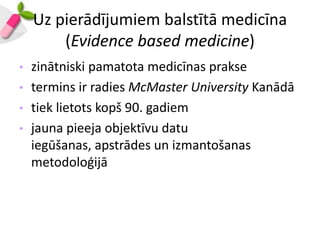 Uz pierādījumiem balstītā medicīna
        (Evidence based medicine)
•   zinātniski pamatota medicīnas prakse
•   termins ir radies McMaster University Kanādā
•   tiek lietots kopš 90. gadiem
•   jauna pieeja objektīvu datu
    iegūšanas, apstrādes un izmantošanas
    metodoloģijā
 
