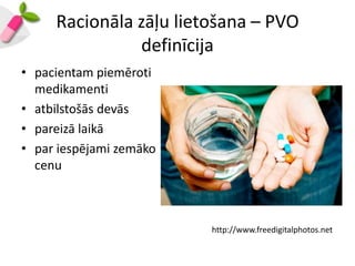 Racionāla zāļu lietošana – PVO
               definīcija
• pacientam piemēroti
  medikamenti
• atbilstošās devās
• pareizā laikā
• par iespējami zemāko
  cenu



                         http://www.freedigitalphotos.net
 