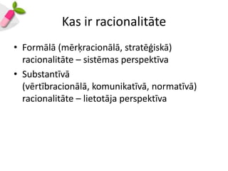 Kas ir racionalitāte
• Formālā (mērķracionālā, stratēģiskā)
  racionalitāte – sistēmas perspektīva
• Substantīvā
  (vērtībracionālā, komunikatīvā, normatīvā)
  racionalitāte – lietotāja perspektīva
 