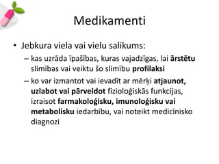 Medikamenti
• Jebkura viela vai vielu salikums:
  – kas uzrāda īpašības, kuras vajadzīgas, lai ārstētu
    slimības vai veiktu šo slimību profilaksi
  – ko var izmantot vai ievadīt ar mērķi atjaunot,
    uzlabot vai pārveidot fizioloģiskās funkcijas,
    izraisot farmakoloģisku, imunoloģisku vai
    metabolisku iedarbību, vai noteikt medicīnisko
    diagnozi
 