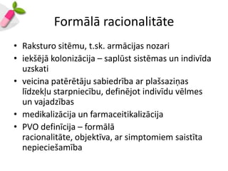 Formālā racionalitāte
• Raksturo sitēmu, t.sk. armācijas nozari
• iekšējā kolonizācija – saplūst sistēmas un indivīda
  uzskati
• veicina patērētāju sabiedrība ar plašsaziņas
  līdzekļu starpniecību, definējot indivīdu vēlmes
  un vajadzības
• medikalizācija un farmaceitikalizācija
• PVO definīcija – formālā
  racionalitāte, objektīva, ar simptomiem saistīta
  nepieciešamība
 
