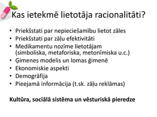 Kas ietekmē lietotāja racionalitāti?
• Priekšstati par nepieciešamību lietot zāles
• Priekšstati par zāļu efektivitāti
• Medikamentu nozīme lietotājam
  (simboliska, metaforiska, metonīmiska u.c.)
• Ģimenes modelis un lomas ģimenē
• Ekonomiskie aspekti
• Demogrāfija
• Pieejamā informācija (t.sk. zāļu reklāmas)

Kultūra, sociālā sistēma un vēsturiskā pieredze
 