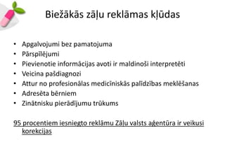 Biežākās zāļu reklāmas kļūdas

•   Apgalvojumi bez pamatojuma
•   Pārspīlējumi
•   Pievienotie informācijas avoti ir maldinoši interpretēti
•   Veicina pašdiagnozi
•   Attur no profesionālas medicīniskās palīdzības meklēšanas
•   Adresēta bērniem
•   Zinātnisku pierādījumu trūkums

95 procentiem iesniegto reklāmu Zāļu valsts aģentūra ir veikusi
   korekcijas
 