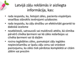 Latvijā zāļu reklāmās ir aizliegta
                 informācija, kas:
• rada iespaidu, ka, lietojot zāles, pacienta vispārējais
  veselības stāvoklis ievērojami uzlabosies
• rada iespaidu, ka zāļu drošību un efektivitāti garantē to
  dabiskā izcelsme
• neatbilstoši, satraucoši vai maldinoši attēlo, kā slimība
  pārvērš cilvēka ķermeni vai kā zāles iedarbojas uz
  cilvēka ķermeni vai tā daļām
• rosina iegādāties zāles, pamatojot zāļu iegādes
  nepieciešamību ar īpašu zāļu cenu vai sniedzot
  paziņojumu, ka zāles tiek pārdotas komplektā ar citām
  zālēm vai precēm
 