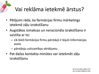 Vai reklāma ietekmē ārstus?
• Pētījumi rāda, ka farmācijas firmu mārketings
  ietekmē zāļu izrakstīšanu
• Augstākas izmaksas un neracionāla izrakstīšana ir
  saistīta ar to:
   – cik bieži farmācijas firmu pārstāvji ir bijuši informācijas
     avots
   – pārstāvju uzticamības vērtējumu
• Pat dažas kontakta minūtes var ietekmēt zāļu
  izrakstīšanu

                                                    Arch Fam Med 1996;5:237
                                                    Soc Sci Med 1988;26:1183
 