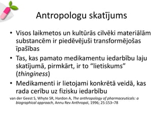 Antropologu skatījums
• Visos laikmetos un kultūrās cilvēki materiālām
  substancēm ir piedēvējuši transformējošas
  īpašības
• Tas, kas pamato medikamentu iedarbību laju
  skatījumā, pirmkārt, ir to “lietiskums”
  (thinginess)
• Medikamenti ir lietojami konkrētā veidā, kas
  rada cerību uz fizisku iedarbību
van der Geest S, Whyte SR, Hardon A, The anthropology of pharmaceuticals: a
   biographical approach, Annu Rev Anthropol, 1996; 25:153–78
 
