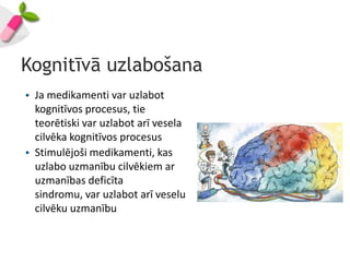 Kognitīvā uzlabošana
• Ja medikamenti var uzlabot
  kognitīvos procesus, tie
  teorētiski var uzlabot arī vesela
  cilvēka kognitīvos procesus
• Stimulējoši medikamenti, kas
  uzlabo uzmanību cilvēkiem ar
  uzmanības deficīta
  sindromu, var uzlabot arī veselu
  cilvēku uzmanību
 